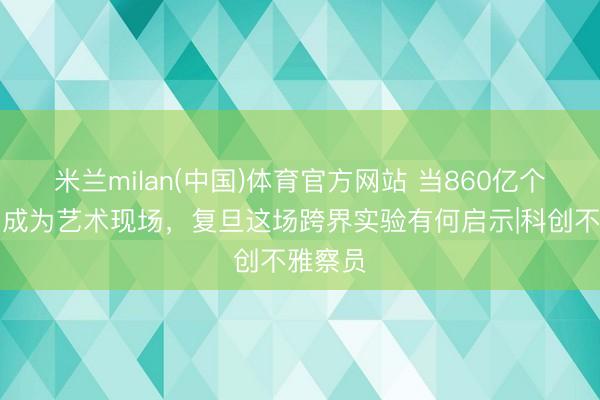 米兰milan(中国)体育官方网站 当860亿个神经元成为艺术现场，复旦这场跨界实验有何启示|科创不雅察员