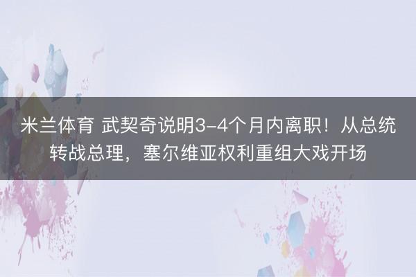 米兰体育 武契奇说明3-4个月内离职！从总统转战总理，塞尔维亚权利重组大戏开场