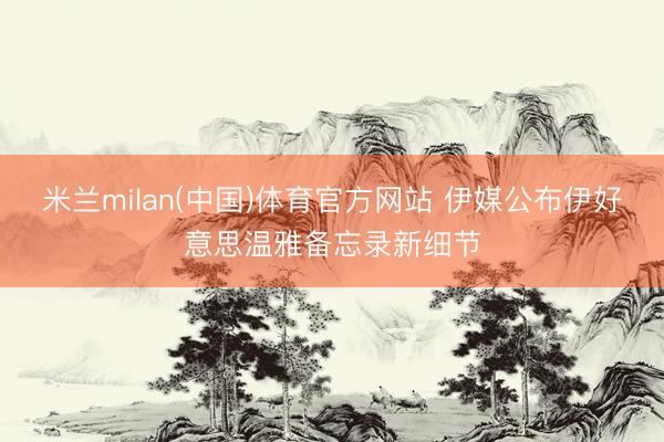 米兰milan(中国)体育官方网站 伊媒公布伊好意思温雅备忘录新细节