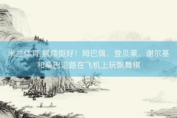 米兰体育 腻烦挺好！姆巴佩、登贝莱、谢尔基和桑巴沿路在飞机上玩飘舞棋