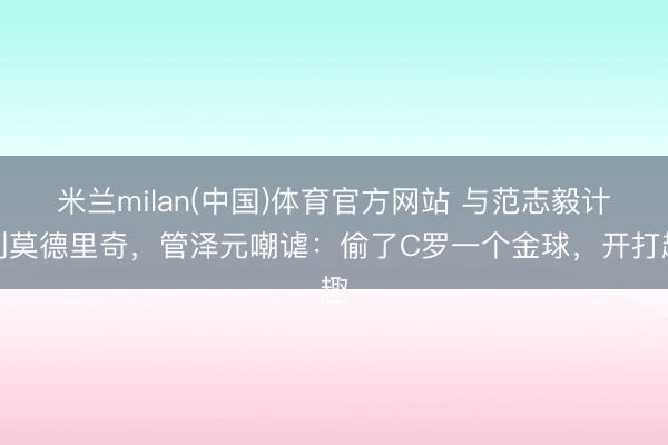 米兰milan(中国)体育官方网站 与范志毅计划莫德里奇，管泽元嘲谑：偷了C罗一个金球，开打趣