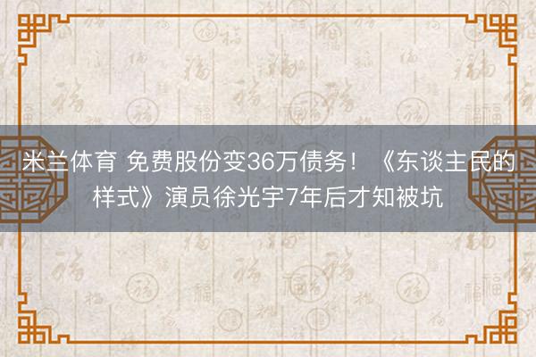 米兰体育 免费股份变36万债务！《东谈主民的样式》演员徐光宇7年后才知被坑