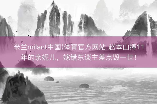 米兰milan(中国)体育官方网站 赵本山捧11年的亲妮儿,嫁错东谈主差点毁一世!