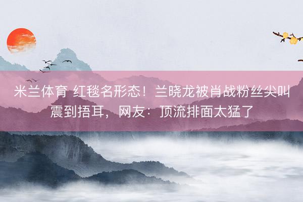 米兰体育 红毯名形态！兰晓龙被肖战粉丝尖叫震到捂耳，网友：顶流排面太猛了