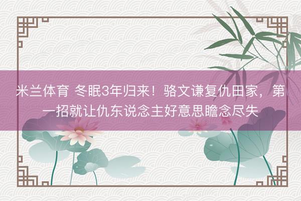 米兰体育 冬眠3年归来!骆文谦复仇田家,第一招就让仇东说念主好意思瞻念尽失