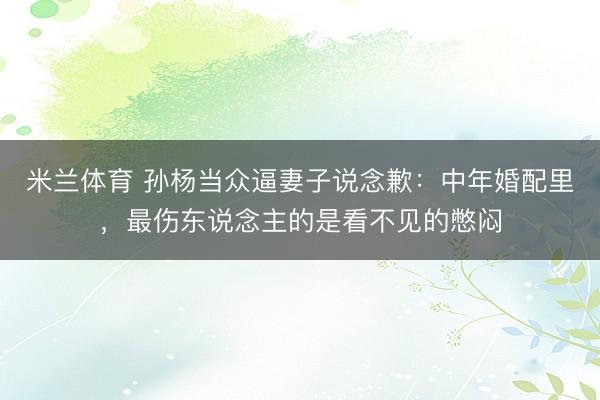 米兰体育 孙杨当众逼妻子说念歉：中年婚配里，最伤东说念主的是看不见的憋闷