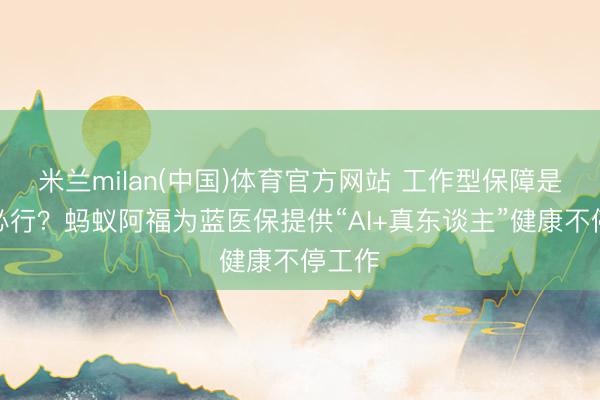 米兰milan(中国)体育官方网站 工作型保障是势在必行？蚂蚁阿福为蓝医保提供“AI+真东谈主”健康不停工作