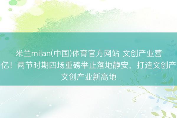 米兰milan(中国)体育官方网站 文创产业营收冲破千亿！两节时期四场重磅举止落地静安，打造文创产业新高地