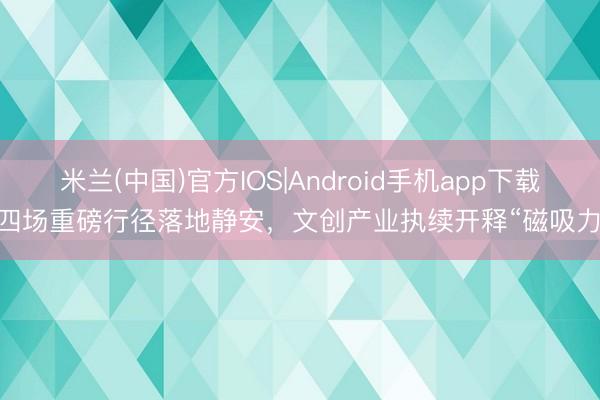 米兰(中国)官方IOS|Android手机app下载 四场重磅行径落地静安，文创产业执续开释“磁吸力”