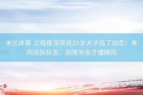 米兰体育 父母夜深哭诉31岁犬子临了动态！单向乐队队友：别等失去才懂随同