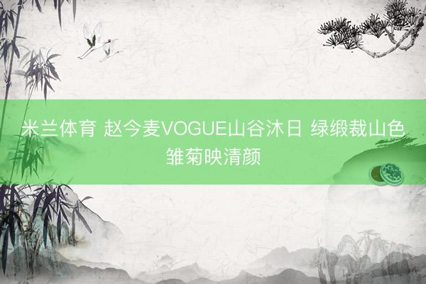 米兰体育 赵今麦VOGUE山谷沐日 绿缎裁山色雏菊映清颜