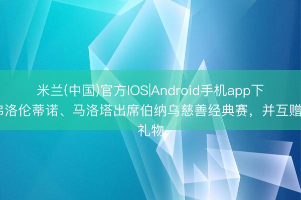 米兰(中国)官方IOS|Android手机app下载 弗洛伦蒂诺、马洛塔出席伯纳乌慈善经典赛，并互赠礼物
