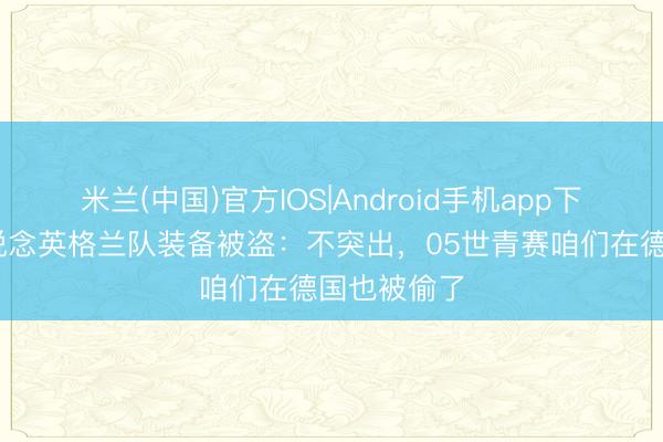 米兰(中国)官方IOS|Android手机app下载 冯潇霆说念英格兰队装备被盗：不突出，05世青赛咱们在德国也被偷了