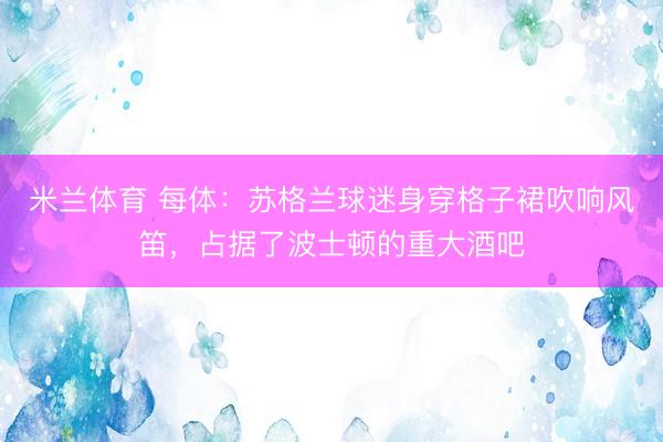 米兰体育 每体：苏格兰球迷身穿格子裙吹响风笛，占据了波士顿的重大酒吧