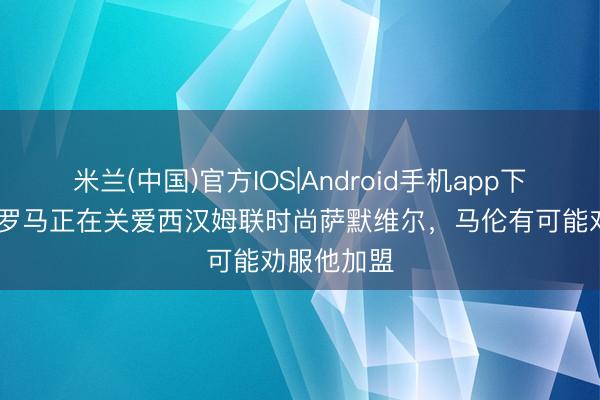 米兰(中国)官方IOS|Android手机app下载 罗体：罗马正在关爱西汉姆联时尚萨默维尔，马伦有可能劝服他加盟