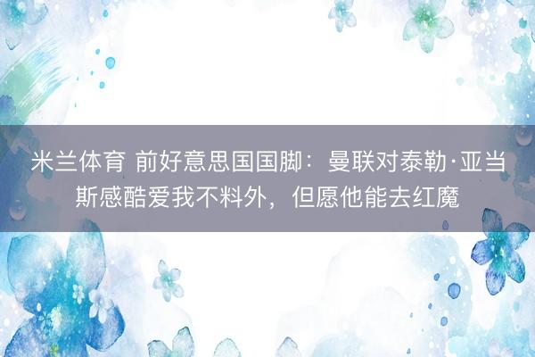 米兰体育 前好意思国国脚：曼联对泰勒·亚当斯感酷爱我不料外，但愿他能去红魔