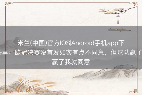 米兰(中国)官方IOS|Android手机app下载 小埃梅里:欧冠决赛没首发如实有点不同意,但球队赢了我就同意