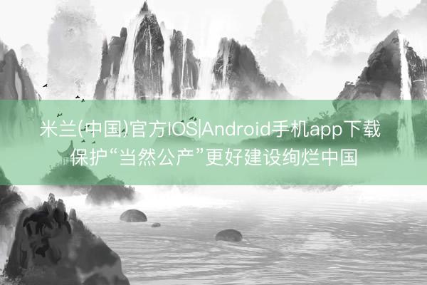 米兰(中国)官方IOS|Android手机app下载 保护“当然公产”更好建设绚烂中国