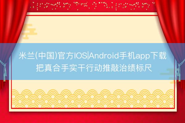 米兰(中国)官方IOS|Android手机app下载 把真合手实干行动推敲治绩标尺