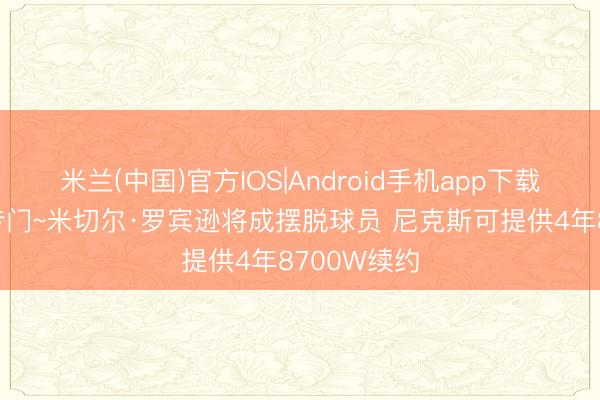 米兰(中国)官方IOS|Android手机app下载 湖东谈主专门~米切尔·罗宾逊将成摆脱球员 尼克斯可提供4年8700W续约