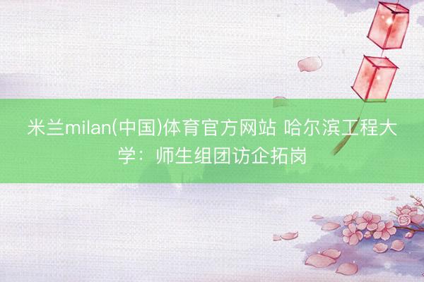 米兰milan(中国)体育官方网站 哈尔滨工程大学:师生组团访企拓岗