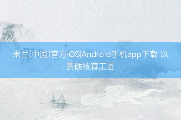 米兰(中国)官方IOS|Android手机app下载 以赛砺技育工匠