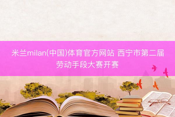 米兰milan(中国)体育官方网站 西宁市第二届劳动手段大赛开赛