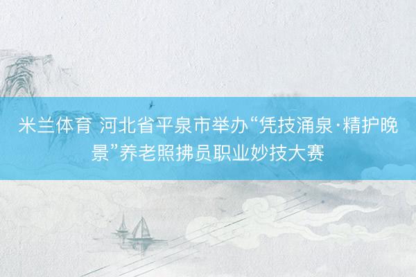 米兰体育 河北省平泉市举办“凭技涌泉·精护晚景”养老照拂员职业妙技大赛