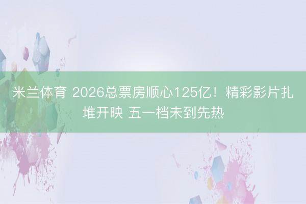 米兰体育 2026总票房顺心125亿！精彩影片扎堆开映 五一档未到先热