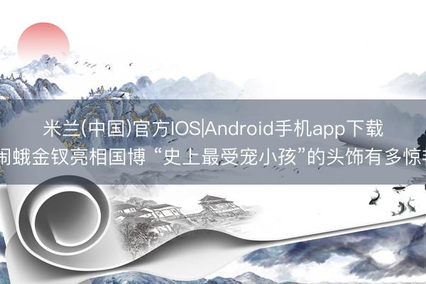 米兰(中国)官方IOS|Android手机app下载 闹蛾金钗亮相国博 “史上最受宠小孩”的头饰有多惊艳