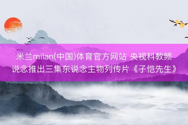 米兰milan(中国)体育官方网站 央视科教频说念推出三集东说念主物列传片《子恺先生》