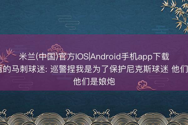 米兰(中国)官方IOS|Android手机app下载 一打百的马刺球迷: 巡警捏我是为了保护尼克斯球迷 他们是娘炮