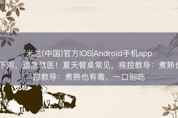 米兰(中国)官方IOS|Android手机app下载 细君俩上吐下泻，遑急就医！夏天餐桌常见，疾控教导：煮熟也有毒，一口别吃