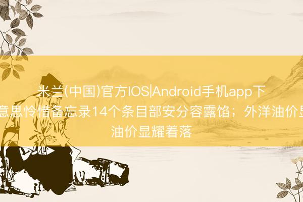米兰(中国)官方IOS|Android手机app下载 伊好意思怜惜备忘录14个条目部安分容露馅；外洋油价显耀着落
