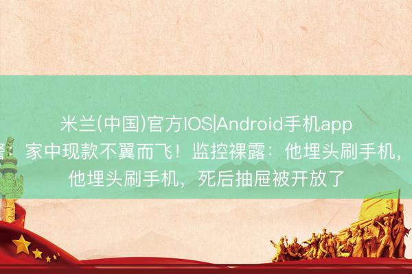 米兰(中国)官方IOS|Android手机app下载 上海须眉报警：家中现款不翼而飞！监控裸露：他埋头刷手机，<a href=