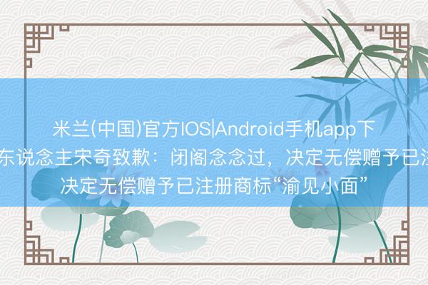 米兰(中国)官方IOS|Android手机app下载 “碰见小面”首创东说念主宋奇致歉：闭阁念念过，决定无偿赠予已注册商标“渝见小面”