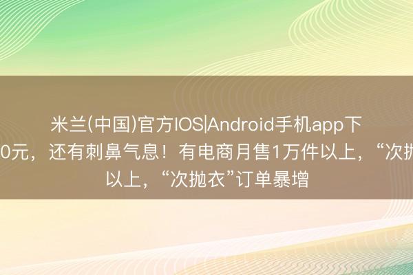 米兰(中国)官方IOS|Android手机app下载 价钱不到50元，还有刺鼻气息！有电商月售1万件以上，“次抛衣”订单暴增