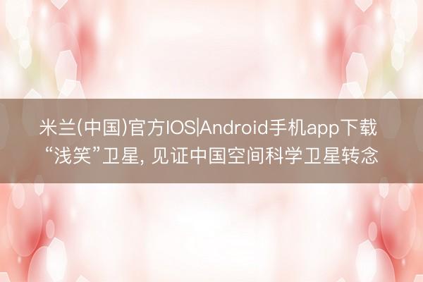 米兰(中国)官方IOS|Android手机app下载 “浅笑”卫星， 见证中国空间科学卫星转念