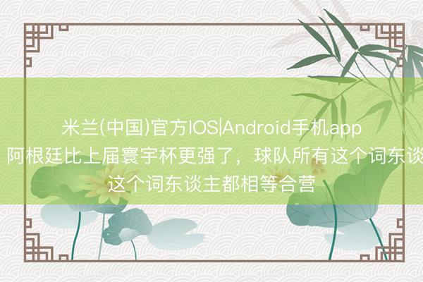米兰(中国)官方IOS|Android手机app下载 张稀哲：阿根廷比上届寰宇杯更强了，球队所有这个词东谈主都相等合营