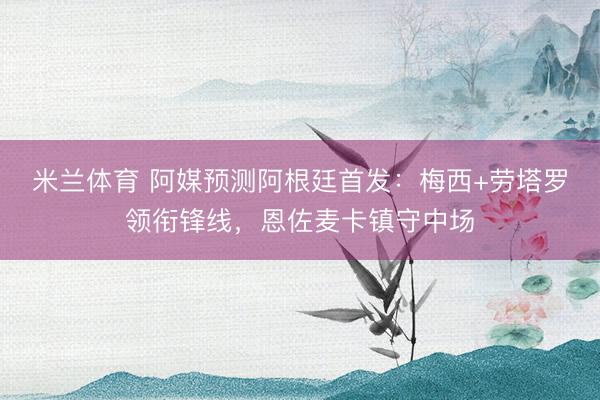 米兰体育 阿媒预测阿根廷首发：梅西+劳塔罗领衔锋线，恩佐麦卡镇守中场