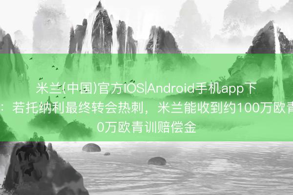 米兰(中国)官方IOS|Android手机app下载 莫雷托：若托纳利最终转会热刺，米兰能收到约100万欧青训赔偿金