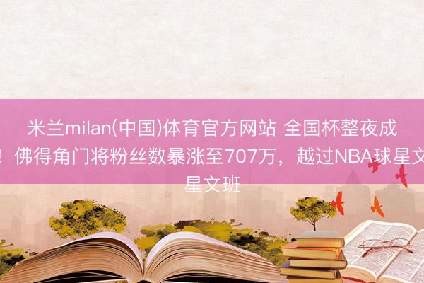 米兰milan(中国)体育官方网站 全国杯整夜成名！佛得角门将粉丝数暴涨至707万，越过NBA球星文班