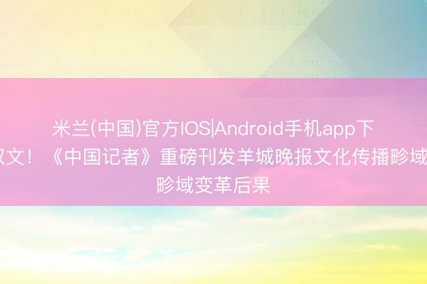 米兰(中国)官方IOS|Android手机app下载 一刊双文！《中国记者》重磅刊发羊城晚报文化传播畛域变革后果
