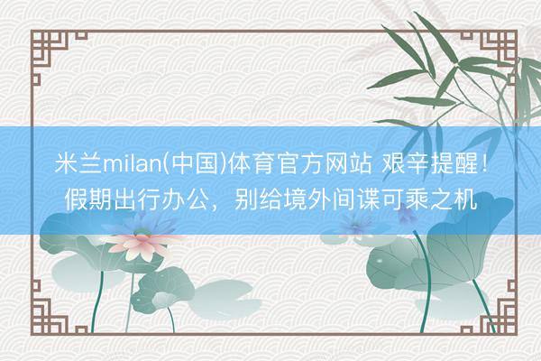 米兰milan(中国)体育官方网站 艰辛提醒！假期出行办公，别给境外间谍可乘之机