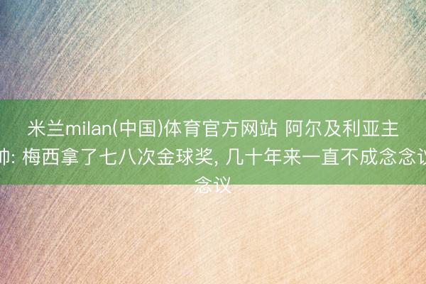 米兰milan(中国)体育官方网站 阿尔及利亚主帅: 梅西拿了七八次金球奖, 几十年来一直不成念念议