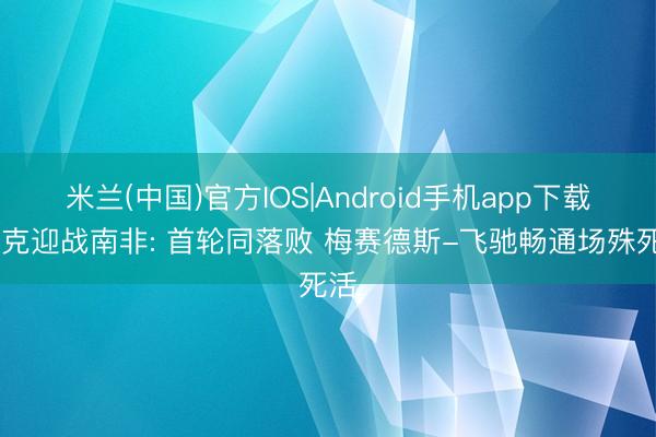 米兰(中国)官方IOS|Android手机app下载 捷克迎战南非: 首轮同落败 梅赛德斯-飞驰畅通场殊死活