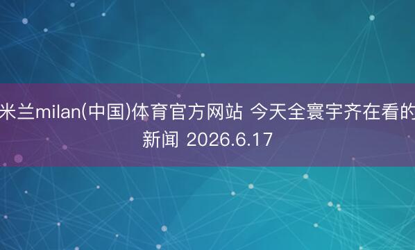 米兰milan(中国)体育官方网站 今天全寰宇齐在看的新闻 2026.6.17