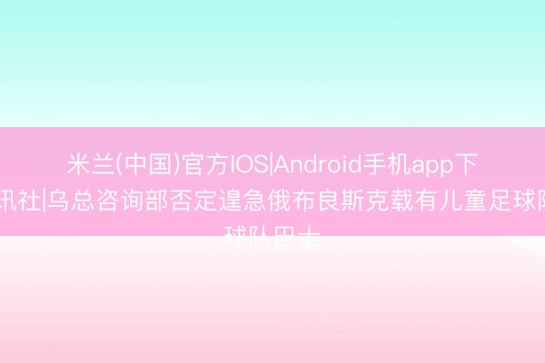 米兰(中国)官方IOS|Android手机app下载 中讯社|乌总咨询部否定遑急俄布良斯克载有儿童足球队巴士