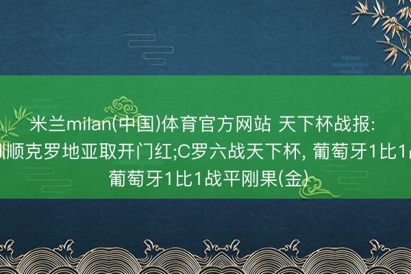 米兰milan(中国)体育官方网站 天下杯战报: 英格兰4-2驯顺克罗地亚取开门红;C罗六战天下杯， 葡萄牙1比1战平刚果(金)