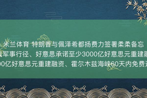 米兰体育 特朗普与佩泽希都扬费力签署柔柔备忘录：弥远住手统共阵线军事行径、好意思承诺至少3000亿好意思元重建融资、霍尔木兹海峡60天内免费通行